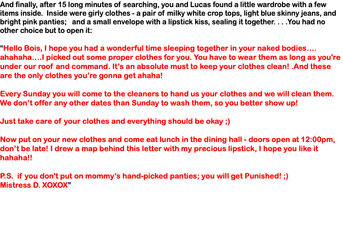 And finally, after 15 long minutes of searching, you and Lucas found a little wardrobe with a few items inside. Inside were girly clothes - a pair of milky white crop tops, light blue skinny jeans, and bright pink panties; and a small envelope with a lipstick kiss, sealing it together. . . .You had no other choice but to open it: “Hello Bois, I hope you had a wonderful time sleeping together in your naked bodies…. ahahaha….I picked out some proper clothes for you. You have to wear them as long as you're under our roof and command. It’s an absolute must to keep your clothes clean! .And these are the only clothes you’re gonna get ahaha! Every Sunday you will come to the cleaners to hand us your clothes and we will clean them. We don’t offer any other dates than Sunday to wash them, so you better show up! Just take care of your clothes and everything should be okay ;) Now put on your new clothes and come eat lunch in the dining hall - doors open at 12:00pm, don’t be late! I drew a map behind this letter with my precious lipstick, I hope you like it hahaha!! P.S. if you don't put on mommy’s hand-picked panties; you will get Punished! ;) Mistress D. XOXOX”