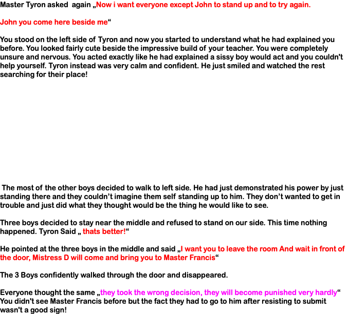 Master Tyron asked again „Now i want everyone except John to stand up and to try again. John you come here beside me“ You stood on the left side of Tyron and now you started to understand what he had explained you before. You looked fairly cute beside the impressive build of your teacher. You were completely unsure and nervous. You acted exactly like he had explained a sissy boy would act and you couldn't help yourself. Tyron instead was very calm and confident. He just smiled and watched the rest searching for their place! The most of the other boys decided to walk to left side. He had just demonstrated his power by just standing there and they couldn’t imagine them self standing up to him. They don’t wanted to get in trouble and just did what they thought would be the thing he would like to see. Three boys decided to stay near the middle and refused to stand on our side. This time nothing happened. Tyron Said „ thats better!“ He pointed at the three boys in the middle and said „I want you to leave the room And wait in front of the door, Mistress D will come and bring you to Master Francis“ The 3 Boys confidently walked through the door and disappeared. Everyone thought the same „they took the wrong decision, they will become punished very hardly“ You didn't see Master Francis before but the fact they had to go to him after resisting to submit wasn't a good sign!
