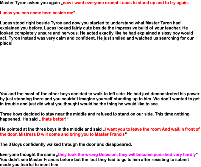 Master Tyron asked you again „now i want everyone except Lucas to stand up and to try again. Lucas you can come here beside me“ Lucas stood right beside Tyron and now you started to understand what Master Tyron had explained you before. Lucas looked fairly cute beside the Impressive build of your teacher. He looked completely unsure and nervous. He acted exactly like he had explained a sissy boy would act. Tyron instead was very calm and confident. He just smiled and watched us searching for our place! You and the most of the other boys decided to walk to left side. He had just demonstrated his power by just standing there and you couldn’t imagine yourself standing up to him. We don’t wanted to get in trouble and just did what you thought would be the thing he would like to see. Three boys decided to stay near the middle and refused to stand on our side. This time nothing happened. He said „ thats better!“ He pointed at the three boys in the middle and said „I want you to leave the room And wait in front of the door, Mistress D will come and bring you to Master Francis“ The 3 Boys confidently walked through the door and disappeared. Everyone thought the same „they took the wrong Decision, they will become punished very hardly“ You didn't see Master Francis before but the fact they had to go to him after resisting to submit made you fearful to meet him.