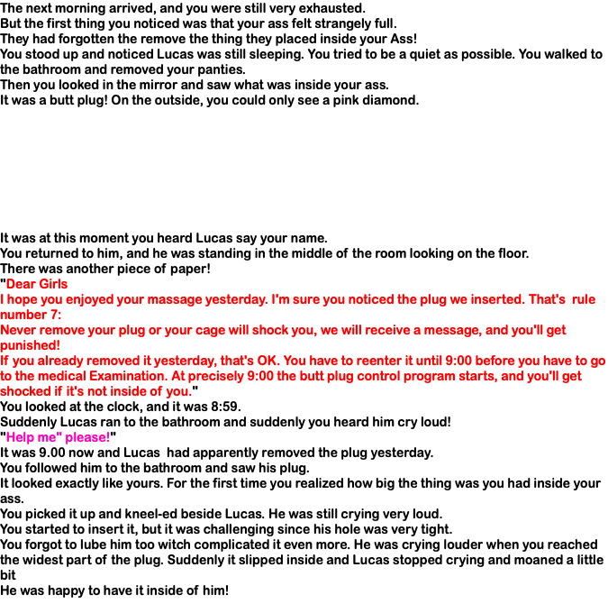 The next morning arrived, and you were still very exhausted. But the first thing you noticed was that your ass felt strangely full. They had forgotten the remove the thing they placed inside your Ass! You stood up and noticed Lucas was still sleeping. You tried to be a quiet as possible. You walked to the bathroom and removed your panties. Then you looked in the mirror and saw what was inside your ass. It was a butt plug! On the outside, you could only see a pink diamond. It was at this moment you heard Lucas say your name. You returned to him, and he was standing in the middle of the room looking on the floor. There was another piece of paper! "Dear Girls I hope you enjoyed your massage yesterday. I'm sure you noticed the plug we inserted. That's rule number 7: Never remove your plug or your cage will shock you, we will receive a message, and you'll get punished! If you already removed it yesterday, that's OK. You have to reenter it until 9:00 before you have to go to the medical Examination. At precisely 9:00 the butt plug control program starts, and you'll get shocked if it's not inside of you." You looked at the clock, and it was 8:59. Suddenly Lucas ran to the bathroom and suddenly you heard him cry loud! "Help me" please!" It was 9.00 now and Lucas had apparently removed the plug yesterday. You followed him to the bathroom and saw his plug. It looked exactly like yours. For the first time you realized how big the thing was you had inside your ass. You picked it up and kneel-ed beside Lucas. He was still crying very loud. You started to insert it, but it was challenging since his hole was very tight. You forgot to lube him too witch complicated it even more. He was crying louder when you reached the widest part of the plug. Suddenly it slipped inside and Lucas stopped crying and moaned a little bit He was happy to have it inside of him! 