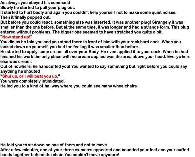As always you obeyed his command Slowly he started to pull your plug out. It started to hurt badly and again you couldn't help yourself not to make some quiet noises. Then it finally popped out. But before you could react, something else was inserted. It was another plug! Strangely it was smaller than the one before. But at the same time, it was longer and had a strange form. This plug entered without problems. The bigger one seemed to have stretched you quite a bit. "Now stand up!" You did as he told you and you stood there in front of him with your rock hard cock. When you looked down on yourself, you had the feeling it was smaller than before. He started to apply some cream all over your Body. He even applied it to your cock. When he had finished his work the only place with no cream applied was the area above your head. Everywhere else was cream. Out of nowhere, he handcuffed you! You wanted to say something but right before you could say anything he shouted "Shut up, or I will beat you up." You were completely intimidated. He led you to a kind of hallway where you could see many wheelchairs. He told you to sit down on one of them and not to move. After a few minutes, one of your three ex-mates appeared and bounded your feet and your cuffed hands together behind the chair. You couldn't move anymore!