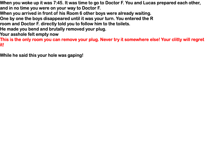 When you woke up it was 7:45. It was time to go to Doctor F. You and Lucas prepared each other, and in no time you were on your way to Doctor F. When you arrived in front of his Room 6 other boys were already waiting. One by one the boys disappeared until it was your turn. You entered the R room and Doctor F. directly told you to follow him to the toilets. He made you bend and brutally removed your plug. Your asshole felt empty now This is the only room you can remove your plug. Never try it somewhere else! Your clitty will regret it! While he said this your hole was gaping! 
