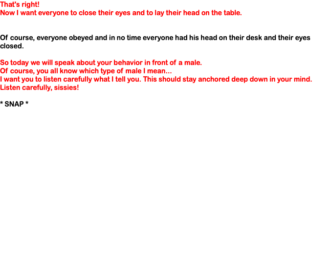 That's right! Now I want everyone to close their eyes and to lay their head on the table. Of course, everyone obeyed and in no time everyone had his head on their desk and their eyes closed. So today we will speak about your behavior in front of a male. Of course, you all know which type of male I mean... I want you to listen carefully what I tell you. This should stay anchored deep down in your mind. Listen carefully, sissies! * SNAP * 