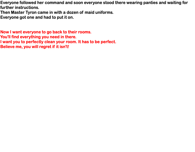Everyone followed her command and soon everyone stood there wearing panties and waiting for further instructions. Then Master Tyron came in with a dozen of maid uniforms. Everyone got one and had to put it on. Now I want everyone to go back to their rooms. You'll find everything you need in there. I want you to perfectly clean your room. It has to be perfect. Believe me, you will regret if it isn't!